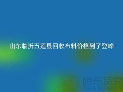 山東臨沂五蓮縣回收布料價(jià)格到了登峰-沒成交的原因-上海騰布