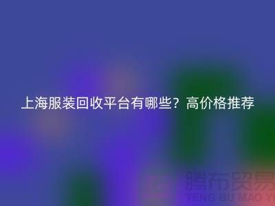 上海服裝回收平臺(tái)有哪些？高價(jià)格推薦“上海騰布貿(mào)易”